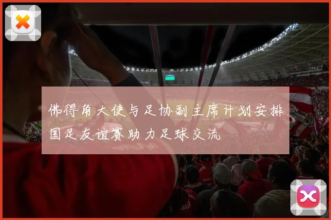佛得角大使与足协副主席计划安排国足友谊赛助力足球交流