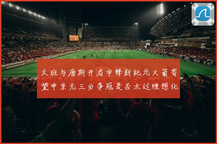 文班与唐斯开启中锋新纪元火箭寄望申京无三分争冠是否太过理想化
