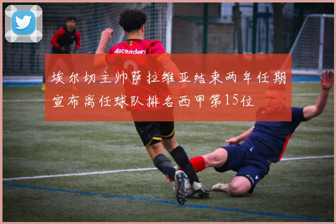 埃尔切主帅萨拉维亚结束两年任期宣布离任球队排名西甲第15位