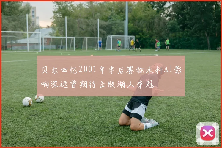 贝尔回忆2001年季后赛称未料AI影响深远曾期待击败湖人夺冠