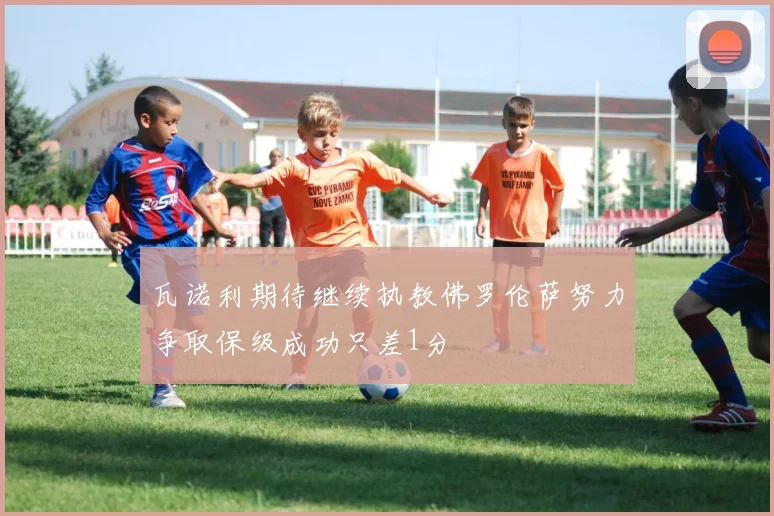 瓦诺利期待继续执教佛罗伦萨努力争取保级成功只差1分