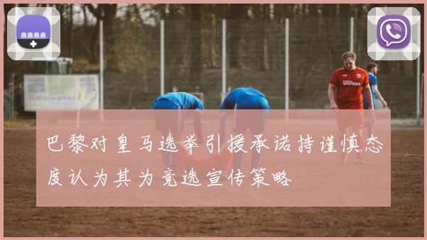 巴黎对皇马选举引援承诺持谨慎态度认为其为竞选宣传策略