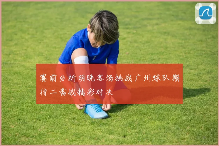 赛前分析明晚客场挑战广州球队期待二番战精彩对决
