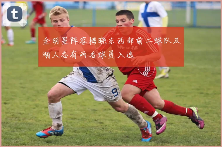 全明星阵容揭晓东西部前二球队及湖人各有两名球员入选