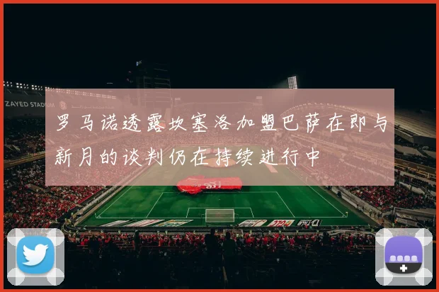 罗马诺透露坎塞洛加盟巴萨在即与新月的谈判仍在持续进行中