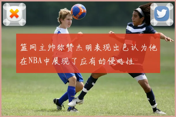 篮网主帅称赞杰明表现出色认为他在NBA中展现了应有的侵略性