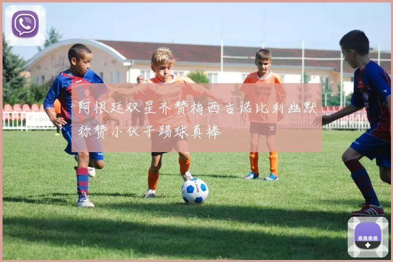 阿根廷双星齐赞梅西吉诺比利幽默称赞小伙子踢球真棒