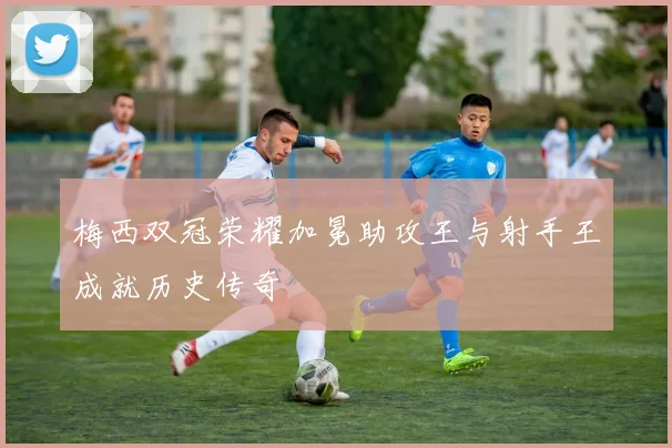 梅西双冠荣耀加冕助攻王与射手王成就历史传奇