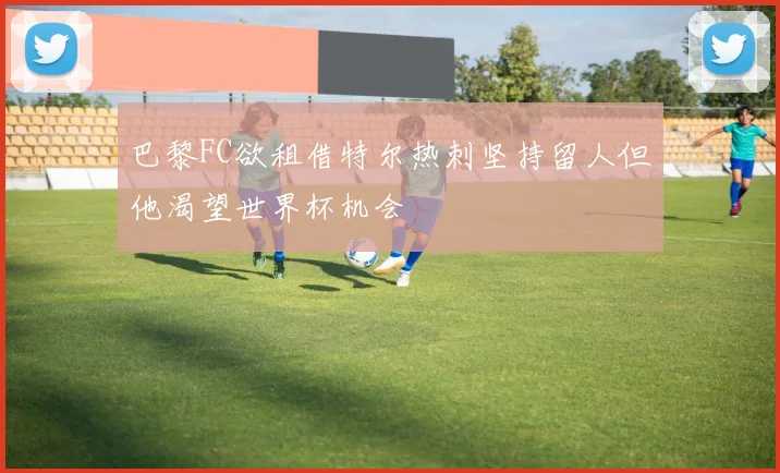 巴黎FC欲租借特尔热刺坚持留人但他渴望世界杯机会