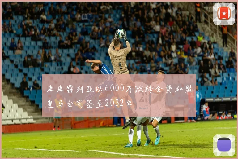 库库雷利亚以6000万欧转会费加盟皇马合同签至2032年