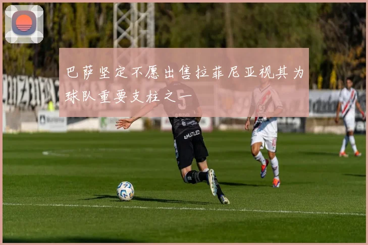 巴萨坚定不愿出售拉菲尼亚视其为球队重要支柱之一