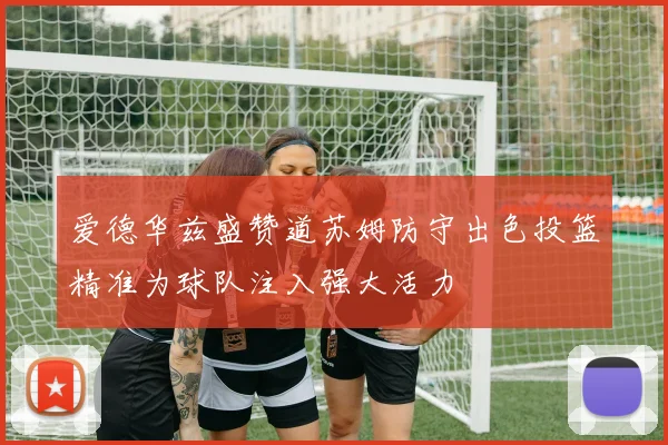 爱德华兹盛赞道苏姆防守出色投篮精准为球队注入强大活力