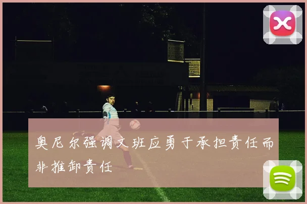 奥尼尔强调文班应勇于承担责任而非推卸责任