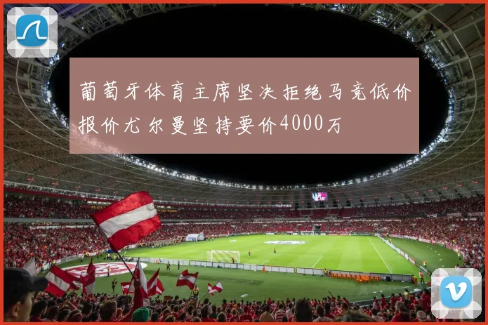 葡萄牙体育主席坚决拒绝马竞低价报价尤尔曼坚持要价4000万