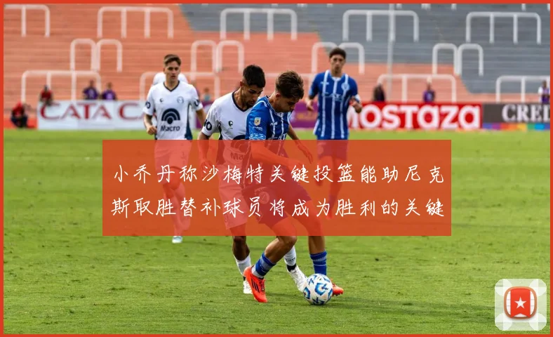 小乔丹称沙梅特关键投篮能助尼克斯取胜替补球员将成为胜利的关键因素