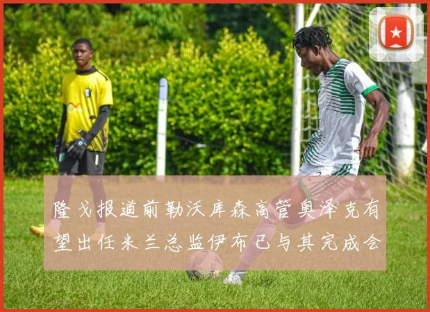 隆戈报道前勒沃库森高管奥泽克有望出任米兰总监伊布已与其完成会面