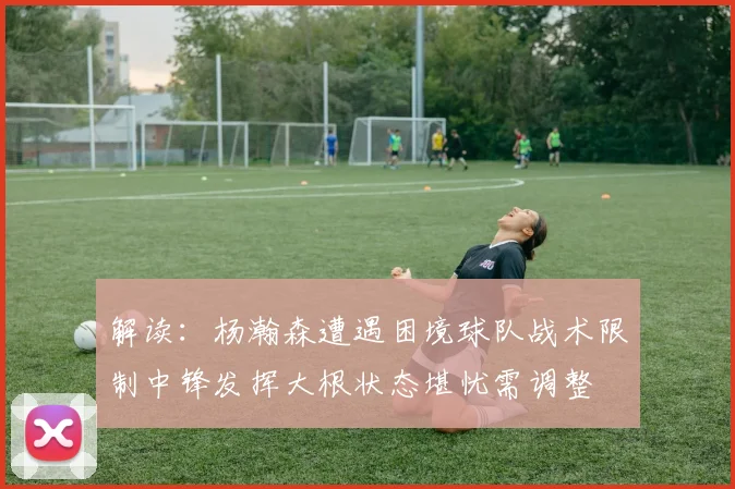 解读：杨瀚森遭遇困境球队战术限制中锋发挥大根状态堪忧需调整