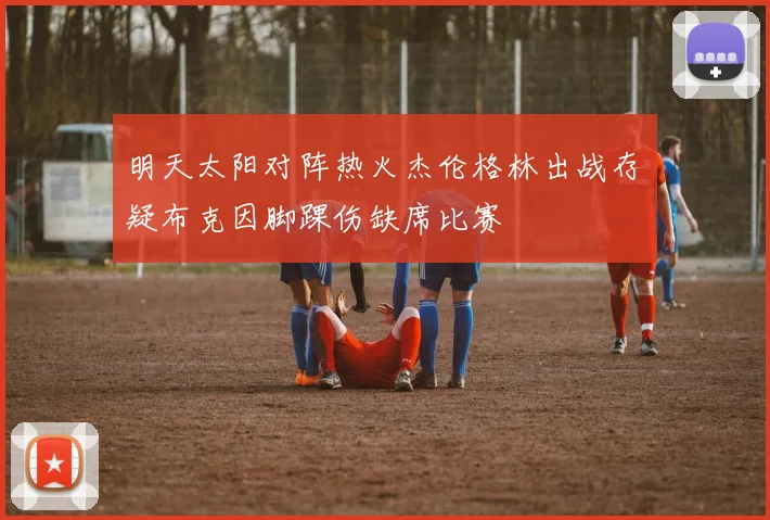 明天太阳对阵热火杰伦格林出战存疑布克因脚踝伤缺席比赛