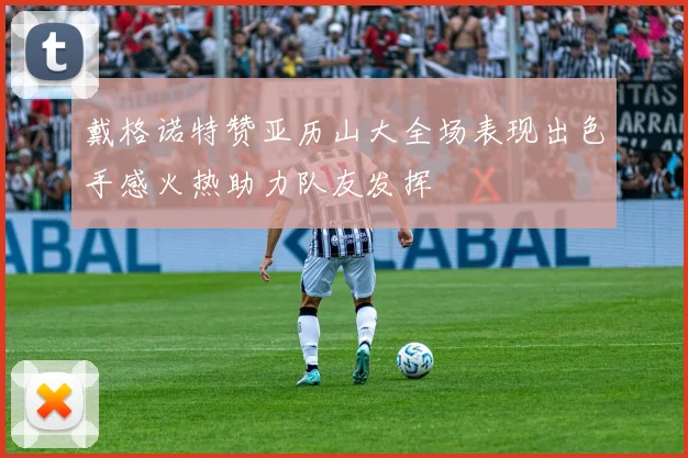戴格诺特赞亚历山大全场表现出色手感火热助力队友发挥