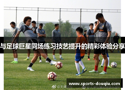 与足球巨星同场练习技艺提升的精彩体验分享
