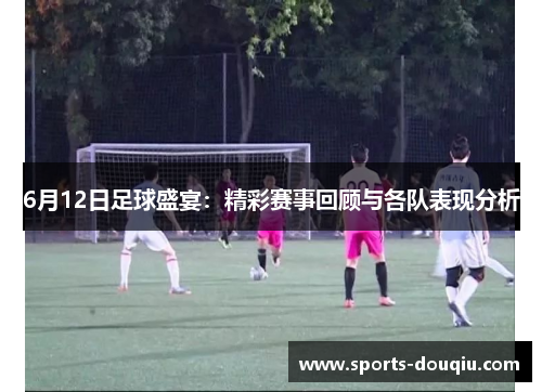 6月12日足球盛宴：精彩赛事回顾与各队表现分析